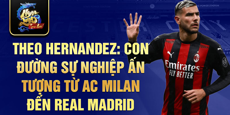 Theo hernandez: con đường sự nghiệp ấn tượng từ ac milan đến real madrid