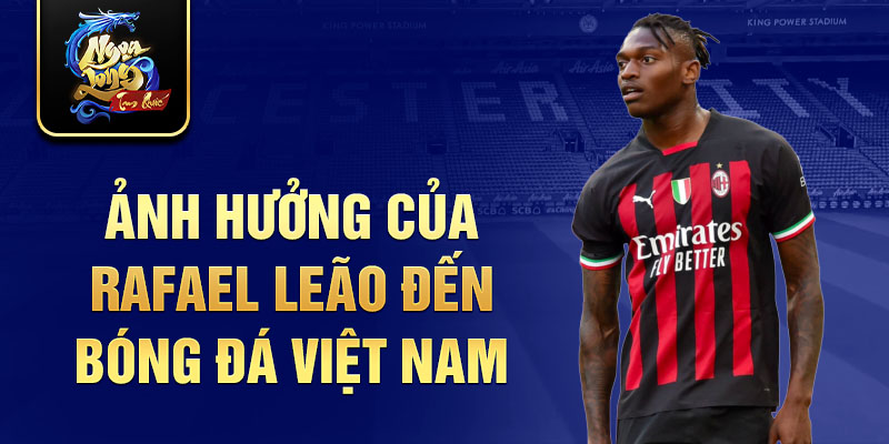 Ảnh hưởng của Rafael Leão đến bóng đá Việt Nam