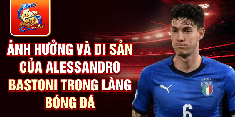 Ảnh hưởng và di sản của Alessandro Bastoni trong làng bóng đá