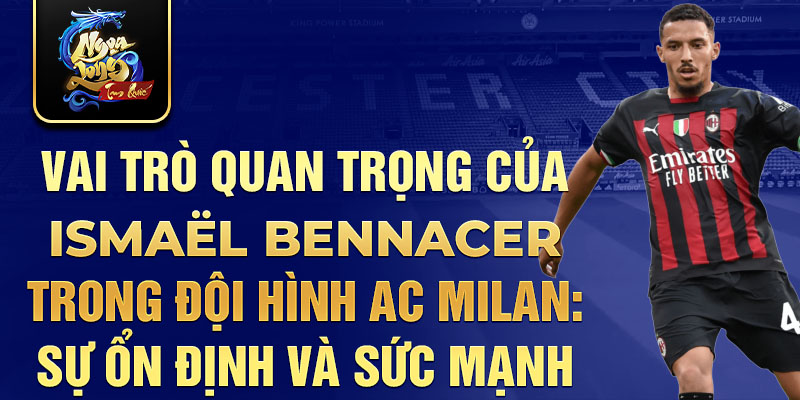 Vai trò quan trọng của Ismaël Bennacer trong đội hình AC Milan: Sự ổn định và sức mạnh