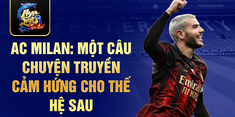 AC Milan: Một câu chuyện truyền cảm hứng cho thế hệ sau