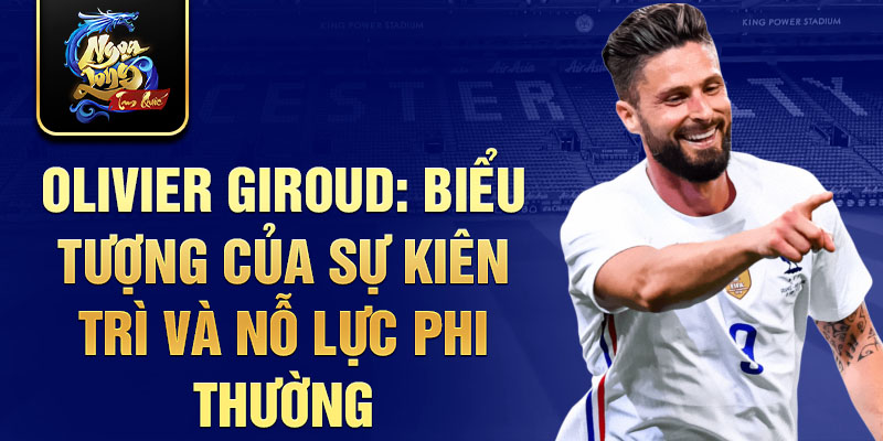 Olivier Giroud: Biểu tượng của sự kiên trì và nỗ lực phi thường